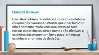 Emoções Humanas
O existencialismo reconhece e valoriza os afetos e
as emoções humanas. Entende que o ser humano
não é somente razão, mas que antes de tudo
nossas experiências com o mundo são afetivas, e
os afetos desempenham forte papel em nossa
existência e tomada de decisões.
 