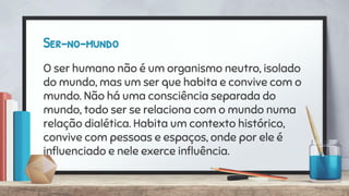 Ser-no-mundo
O ser humano não é um organismo neutro, isolado
do mundo, mas um ser que habita e convive com o
mundo. Não há uma consciência separada do
mundo, todo ser se relaciona com o mundo numa
relação dialética. Habita um contexto histórico,
convive com pessoas e espaços, onde por ele é
inﬂuenciado e nele exerce inﬂuência.
 