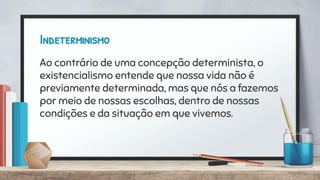 Indeterminismo
Ao contrário de uma concepção determinista, o
existencialismo entende que nossa vida não é
previamente determinada, mas que nós a fazemos
por meio de nossas escolhas, dentro de nossas
condições e da situação em que vivemos.
 
