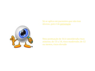 ESCALA DE PREVENÇÃO DE BRADEN


                      Só se aplica em pacientes que não tem
                      úlceras, pois é de prevenção.
                      Ela é composta de seis subescalas:
                      percepção sensorial, umidade, atividade,
                      mobilidade, nutrição, fricção e cisalhamento
                      Uma pontuação de 16 é considerada risco
                      mínimo; de 13 a 14, risco moderado; de 12
                      ou menos, risco elevado
                      Outras escalas Escala de Avaliação de Risco
                      de Norton, Escala de Avaliação de Risco de
                      Gosnell , Cartão de Pontuação de Waterlow




17/04/12       Patricia Coelho                                  44
 