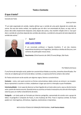 2
META ESCOLA TÉCNICA DE FORMAÇÃO PROFISSIONAL | Profª Patrícia Rabelo
Texto e Contexto
O que é texto?
Conceito de Texto
José Luiz Fiorin
“É um todo organizado de sentido, implica afirmar que o sentido de uma parte depende do sentido das
outras. No caso dos textos verbais, isso significa que ele não é um amontoado de frases, ou seja, nele as
frases não estão simplesmente dispostas umas depois das outras, mas mantêm relação entre si. Isso quer
dizer o sentido de uma frase depende dos sentidos das demais, o sentido de uma parte do texto depende do
sentido das outras.”
 Quem é?
JOSÉ LUIZ FIORIN
É um renomado professor e linguista brasileiro. É um dos maiores
especialistas brasileiros em Pragmática, Semiótica e Análise do Discurso, com
centenas de publicações nessas áreas.
Nascimento: 20 de fevereiro de 1942 (73 anos) Birigui, São Paulo.
TEXTOS
Por Roberta de Sousa
É uma forma de interação social, podem ter características faladas ou escritas, tamanhos diversificados. Por
meio de um objetivo gira em torno de idéias e sentidos, se expressa de forma verbal e não-verbal.
Os Textos estruturam-se de acordo com algumas regras, fatores e características:
Contexto – como, com quem ocorrem as formas comunicativas; dados comuns ao emissor e ao receptor.
Busca representar o ouvinte e o leitor, estabelecer o lugar que acorre a interação e quais finalidades.
Intertextualidade – é ser capaz de observar ou fazer ligações de um texto sobre outro, seja ou não do mesmo
autor, porém de mesmo assunto. Quando lemos ou ouvimos um texto é necessária uma série de informações
externas para um melhor entendimento do texto.
Parágrafo – um texto pode ser formado por diversos parágrafos, apresentado de acordo com o grupo de
idéias. O parágrafo é composto de frases, é uma mudança de linha. Frase é expressa sentido. As frases
podem ser: interrogativas, afirmativas, negativas, exclamativas e imperativas.
 