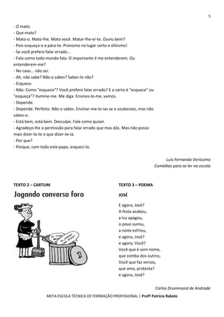 5
META ESCOLA TÉCNICA DE FORMAÇÃO PROFISSIONAL | Profª Patrícia Rabelo
- O mato.
- Que mato?
- Mato-o. Mato-lhe. Mato você. Matar-lhe-ei-te. Ouviu bem?
- Pois esqueça-o e pára-te. Pronome no lugar certo e elitismo!
- Se você prefere falar errado...
- Falo como todo mundo fala. O importante é me entenderem. Ou
entenderem-me?
- No caso... não sei.
- Ah, não sabe? Não o sabes? Sabes-lo não?
- Esquece.
- Não. Como "esquece"? Você prefere falar errado? E o certo é "esquece" ou
"esqueça"? Ilumine-me. Me diga. Ensines-lo-me, vamos.
- Depende.
- Depende. Perfeito. Não o sabes. Ensinar-me-lo-ias se o soubesses, mas não
sabes-o.
- Está bem, está bem. Desculpe. Fale como quiser.
- Agradeço-lhe a permissão para falar errado que mas dás. Mas não posso
mais dizer-lo-te o que dizer-te-ia.
- Por que?
- Porque, com todo este papo, esqueci-lo.
Luis Fernando Veríssimo
Comédias para se ler na escola
TEXTO 2 – CARTUM TEXTO 3 – POEMA
JOSÉ
E agora, José?
A festa acabou,
a luz apagou,
o povo sumiu,
a noite esfriou,
e agora, José?
e agora, Você?
Você que é sem nome,
que zomba dos outros,
Você que faz versos,
que ama, protesta?
e agora, José?
Carlos Drummond de Andrade
 