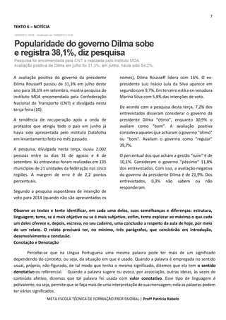 7
META ESCOLA TÉCNICA DE FORMAÇÃO PROFISSIONAL | Profª Patrícia Rabelo
TEXTO 6 – NOTÍCIA
A avaliação positiva do governo da presidente
Dilma Rousseff passou de 31,3% em julho deste
ano para 38,1% em setembro, mostra pesquisa do
instituto MDA encomendada pela Confederação
Nacional do Transporte (CNT) e divulgada nesta
terça-feira (10).
A tendência de recuperação após a onda de
protestos que atingiu todo o país em junho já
havia sido apresentada pelo instituto Datafolha
em levantamento feito no mês passado.
A pesquisa, divulgada nesta terça, ouviu 2.002
pessoas entre os dias 31 de agosto e 4 de
setembro. As entrevistas foram realizadas em 135
municípios de 21 unidades da federação nas cinco
regiões. A margem de erro é de 2,2 pontos
percentuais.
Segundo a pesquisa espontânea de intenção de
voto para 2014 (quando não são apresentados os
nomes), Dilma Rousseff lidera com 16%. O ex-
presidente Luiz Inácio Lula da Silva aparece em
segundo com 9,7%. Em terceiro está a ex-senadora
Marina Silva com 5,8% das intenções de voto.
De acordo com a pesquisa desta terça, 7,2% dos
entrevistados disseram considerar o governo da
presidente Dilma “ótimo”, enquanto 30,9% o
avaliam como “bom”. A avaliação positiva
considera aqueles que acharam o governo "ótimo"
ou "bom". Avaliam o governo como “regular”
39,7%.
O percentual dos que acham a gestão “ruim” é de
10,1%. Consideram o governo “péssimo” 11,8%
dos entrevistados. Com isso, a avaliação negativa
do governo da presidente Dilma é de 21,9%. Dos
entrevistados, 0,3% não sabem ou não
responderam.
Observe os textos e tente identificar, em cada uma deles, suas semelhanças e diferenças: estrutura,
linguagem, tema, se é mais objetivo ou se é mais subjetivo, enfim, tente explorar ao máximo o que cada
um deles oferece e, depois, escreva, no seu caderno, uma conclusão a respeito da aula de hoje, por meio
de um relato. O relato precisará ter, no mínimo, três parágrafos, que consistirão em introdução,
desenvolvimento e conclusão.
Conotação e Denotação
Percebe-se que na Língua Portuguesa uma mesma palavra pode ter mais de um significado
dependendo do contexto, ou seja, da situação em que é usado. Quando a palavra é empregada no sentido
usual, próprio, não-figurado, de tal modo que tenha o mesmo significado, dizemos que ela tem o sentido
denotativo ou referencial. Quando a palavra sugere ou evoca, por associação, outras ideias, às vezes de
conteúdo afetivo, dizemos que tal palavra foi usada com valor conotativo. Esse tipo de linguagem é
polivalente, ou seja, permite que se faça mais de uma interpretação de sua mensagem; nela as palavras podem
ter vários significados.
 