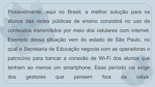Possivelmente, aqui no Brasil, a melhor solução para os
alunos das redes públicas de ensino consistirá no uso de
conteúdos transmitidos por meio dos celulares com internet.
Exemplo dessa situação vem do estado de São Paulo, no
qual a Secretaria de Educação negocia com as operadoras o
patrocínio para bancar a conexão de Wi-Fi dos alunos que
tenham ao menos um smartphone. Esse período vai exigir
dos gestores que pensem fora da caixa.
 