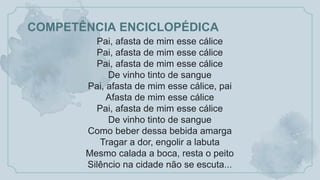 COMPETÊNCIA ENCICLOPÉDICA
Pai, afasta de mim esse cálice
Pai, afasta de mim esse cálice
Pai, afasta de mim esse cálice
De vinho tinto de sangue
Pai, afasta de mim esse cálice, pai
Afasta de mim esse cálice
Pai, afasta de mim esse cálice
De vinho tinto de sangue
Como beber dessa bebida amarga
Tragar a dor, engolir a labuta
Mesmo calada a boca, resta o peito
Silêncio na cidade não se escuta...
 