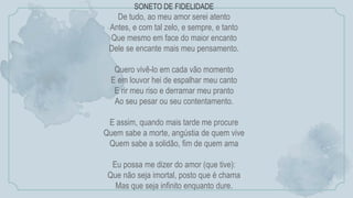 SONETO DE FIDELIDADE
De tudo, ao meu amor serei atento
Antes, e com tal zelo, e sempre, e tanto
Que mesmo em face do maior encanto
Dele se encante mais meu pensamento.
Quero vivê-lo em cada vão momento
E em louvor hei de espalhar meu canto
E rir meu riso e derramar meu pranto
Ao seu pesar ou seu contentamento.
E assim, quando mais tarde me procure
Quem sabe a morte, angústia de quem vive
Quem sabe a solidão, fim de quem ama
Eu possa me dizer do amor (que tive):
Que não seja imortal, posto que é chama
Mas que seja infinito enquanto dure.
 