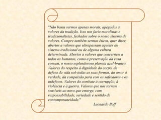 " Não basta sermos apenas morais, apegados a valores da tradição. Isso nos faria moralistas e tradicionalistas, fechados sobre o nosso sistema de valores. Cumpre também sermos éticos, quer dizer, abertos a valores que ultrapassam aqueles do sistema tradicional ou de alguma cultura determinada. Abertos a valores que concernem a todos os humanos, como a preservação da casa comum, o nosso esplendoroso planeta azul-branco. Valores do respeito à dignidade do corpo, da defesa da vida sob todas as suas formas, do amor à verdade, da compaixão para com os sofredores e os indefesos. Valores do combate à corrupção, à violência e à guerra. Valores que nos tornam sensíveis ao novo que emerge, com responsabilidade, seriedade e sentido de contemporaneidade. "  Leonardo Boff 