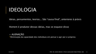 IDEOLOGIA 
Ideias, pensamentos, teorias... São “causa final”, anteriores à práxis 
Homem é produtor dessas ideias, mas se esquece disso 
= ALIENAÇÃO 
Diminuição da capacidade dos indivíduos em pensar e agir por si próprios 
8/6/2014 PROF. MS. AGNES ARRUDA | ÉTICA E LEGISLAÇÃO PUBLICITPARIA| UMC 13 
 