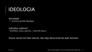 IDEOLOGIA 
Sociedade 
= primeira grande ideologia 
Indivíduo coletivo? 
Conflitos, crises, guerras... Lutas de classe. 
Classe social vira fato natural, não algo decorrente da ação humana 
8/6/2014 PROF. MS. AGNES ARRUDA | ÉTICA E LEGISLAÇÃO PUBLICITPARIA| UMC 14 
 