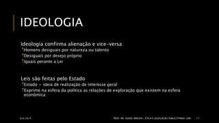 IDEOLOGIA 
Ideologia confirma alienação e vice-versa 
Homens desiguais por natureza ou talento 
Desiguais por desejo próprio 
Iguais perante a Lei 
Leis são feitas pelo Estado 
Estado = ideia de realização de interesse geral 
Exprime na esfera da política as relações de exploração que existem na esfera 
econômica 
8/6/2014 PROF. MS. AGNES ARRUDA | ÉTICA E LEGISLAÇÃO PUBLICITPARIA| UMC 17 
 