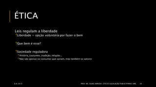 ÉTICA 
Leis regulam a liberdade 
Liberdade = opção voluntária por fazer o bem 
Que bem é esse? 
Sociedade reguladora 
 História, costumes, tradição, religião... 
Não são apenas os costumes que variam, mas também os valores 
8/6/2014 PROF. MS. AGNES ARRUDA | ÉTICA E LEGISLAÇÃO PUBLICITPARIA| UMC 26 
 