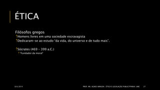 ÉTICA 
Filósofos gregos 
Homens livres em uma sociedade escravagista 
Dedicaram-se ao estudo “da vida, do universo e de tudo mais”. 
Sócrates (469 – 399 a.C.) 
 “Fundador da moral” 
8/6/2014 PROF. MS. AGNES ARRUDA | ÉTICA E LEGISLAÇÃO PUBLICITPARIA| UMC 27 
 