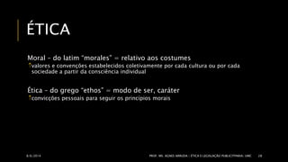 ÉTICA 
Moral – do latim “morales” = relativo aos costumes 
valores e convenções estabelecidos coletivamente por cada cultura ou por cada 
sociedade a partir da consciência individual 
Ética – do grego “ethos” = modo de ser, caráter 
convicções pessoais para seguir os princípios morais 
8/6/2014 PROF. MS. AGNES ARRUDA | ÉTICA E LEGISLAÇÃO PUBLICITPARIA| UMC 28 
 