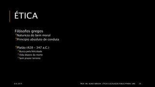 ÉTICA 
Filósofos gregos 
Natureza do bem moral 
Princípio absoluto de conduta 
Platão (428 – 347 a.C.) 
 Busca pela felicidade 
 Vida depois da morte 
Sem prazer terreno 
8/6/2014 PROF. MS. AGNES ARRUDA | ÉTICA E LEGISLAÇÃO PUBLICITPARIA| UMC 29 
 