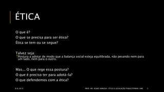 ÉTICA 
O que é? 
O que se precisa para ser ético? 
Ética se tem ou se segue? 
Talvez seja: 
Postura a adotar de modo que a balança social esteja equilibrada, não pesando nem para 
um lado, nem para o outro. 
Mas... O que rege essa postura? 
O que é preciso ter para adotá-la? 
O que defendemos com a ética? 
8/6/2014 PROF. MS. AGNES ARRUDA | ÉTICA E LEGISLAÇÃO PUBLICITPARIA| UMC 3 
 