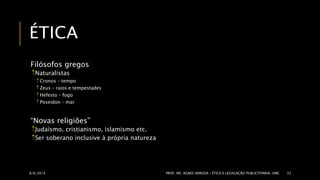 ÉTICA 
Filósofos gregos 
Naturalistas 
 Cronos – tempo 
 Zeus – raios e tempestades 
 Hefesto – fogo 
 Poseidon – mar 
“Novas religiões” 
Judaísmo, cristianismo, islamismo etc. 
Ser soberano inclusive à própria natureza 
8/6/2014 PROF. MS. AGNES ARRUDA | ÉTICA E LEGISLAÇÃO PUBLICITPARIA| UMC 33 
 