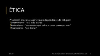 ÉTICA 
Princípios morais e agir ético independente de religião: 
Determinismo – “está tudo escrito” 
Racionalismo – “se não quero pra todos, n posso querer pra mim” 
Pragmatismo – “sem teorias” 
8/6/2014 PROF. MS. AGNES ARRUDA | ÉTICA E LEGISLAÇÃO PUBLICITPARIA| UMC 35 
 
