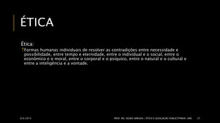 ÉTICA 
Ética: 
Formas humanas individuais de resolver as contradições entre necessidade e 
possibilidade, entre tempo e eternidade, entre o individual e o social, entre o 
econômico e o moral, entre o corporal e o psíquico, entre o natural e o cultural e 
entre a inteligência e a vontade. 
8/6/2014 PROF. MS. AGNES ARRUDA | ÉTICA E LEGISLAÇÃO PUBLICITPARIA| UMC 37 
 