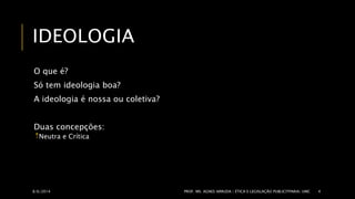 IDEOLOGIA 
O que é? 
Só tem ideologia boa? 
A ideologia é nossa ou coletiva? 
Duas concepções: 
Neutra e Crítica 
8/6/2014 PROF. MS. AGNES ARRUDA | ÉTICA E LEGISLAÇÃO PUBLICITPARIA| UMC 4 
 