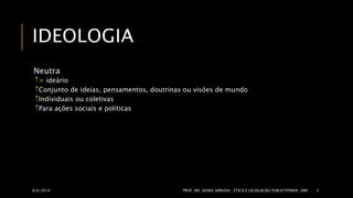 IDEOLOGIA 
Neutra 
= ideário 
Conjunto de ideias, pensamentos, doutrinas ou visões de mundo 
Individuais ou coletivas 
Para ações sociais e políticas 
8/6/2014 PROF. MS. AGNES ARRUDA | ÉTICA E LEGISLAÇÃO PUBLICITPARIA| UMC 5 
 