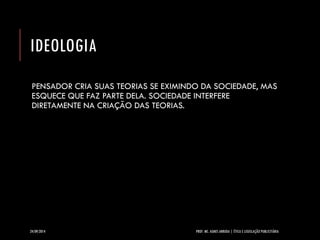 IDEOLOGIA 
PENSADOR CRIA SUAS TEORIAS SE EXIMINDO DA SOCIEDADE, MAS ESQUECE QUE FAZ PARTE DELA. SOCIEDADE INTERFERE DIRETAMENTE NA CRIAÇÃO DAS TEORIAS. 
24/09/2014 PROF. MS. AGNES ARRUDA | ÉTICA E LEGISLAÇÃO PUBLICITÁRIA 
 