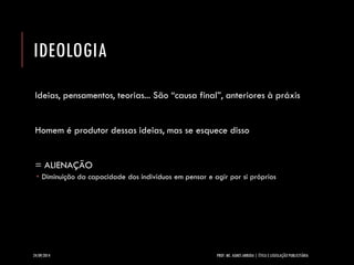 IDEOLOGIA 
Ideias, pensamentos, teorias... São “causa final”, anteriores à práxis 
Homem é produtor dessas ideias, mas se esquece disso 
= ALIENAÇÃO 
Diminuição da capacidade dos indivíduos em pensar e agir por si próprios 
24/09/2014 PROF. MS. AGNES ARRUDA | ÉTICA E LEGISLAÇÃO PUBLICITÁRIA 
 