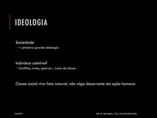 IDEOLOGIA 
Sociedade 
= primeira grande ideologia 
Indivíduo coletivo? 
Conflitos, crises, guerras... Lutas de classe. 
Classe social vira fato natural, não algo decorrente da ação humana 
24/09/2014 PROF. MS. AGNES ARRUDA | ÉTICA E LEGISLAÇÃO PUBLICITÁRIA 
 