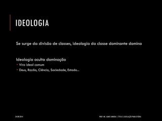 IDEOLOGIA 
Se surge da divisão de classes, ideologia da classe dominante domina 
Ideologia oculta dominação 
Vira ideal comum 
Deus, Razão, Ciência, Sociedade, Estado... 
24/09/2014 PROF. MS. AGNES ARRUDA | ÉTICA E LEGISLAÇÃO PUBLICITÁRIA 
 