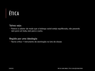 ÉTICA 
Talvez seja: 
Postura a adotar de modo que a balança social esteja equilibrada, não pesando nem para um lado, nem para o outro. 
Regida por uma ideologia 
Teoria crítica = Instrumento de dominação na luta de classes 
24/09/2014 PROF. MS. AGNES ARRUDA | ÉTICA E LEGISLAÇÃO PUBLICITÁRIAS 
 