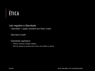 ÉTICA 
Leis regulam a liberdade 
Liberdade = opção voluntáriapor fazer o bem 
Que bem é esse? 
Sociedade reguladora 
História, costumes, tradição, religião... 
Não são apenas os costumes que variam, mas também os valores 
24/09/2014 PROF. MS. AGNES ARRUDA | ÉTICA E LEGISLAÇÃO PUBLICITÁRIAS 
 