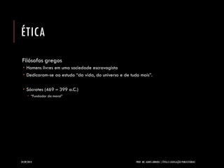 ÉTICA 
Filósofos gregos 
Homens livres em uma sociedade escravagista 
Dedicaram-se ao estudo “da vida, do universo e de tudo mais”. 
Sócrates (469 –399 a.C.) 
“Fundador da moral” 
24/09/2014 PROF. MS. AGNES ARRUDA | ÉTICA E LEGISLAÇÃO PUBLICITÁRIAS 
 
