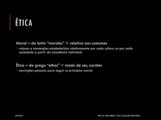 ÉTICA 
Moral –do latim “morales” = relativo aos costumes 
valores e convenções estabelecidos coletivamente por cada cultura ou por cada sociedade a partir da consciência individual 
Ética –do grego “ethos” = modo de ser, caráter 
convicções pessoais para seguir os princípios morais 
24/09/2014 PROF. MS. AGNES ARRUDA | ÉTICA E LEGISLAÇÃO PUBLICITÁRIAS 
 