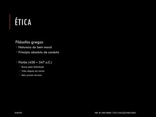 ÉTICA 
Filósofos gregos 
Natureza do bem moral 
Princípio absoluto de conduta 
Platão (428 –347 a.C.) 
Busca pela felicidade 
Vida depois da morte 
Sem prazer terreno 
24/09/2014 PROF. MS. AGNES ARRUDA | ÉTICA E LEGISLAÇÃO PUBLICITÁRIAS 
 