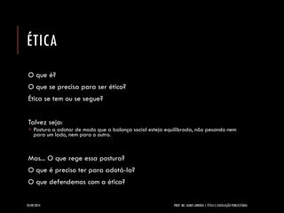 ÉTICA 
O que é? 
O que se precisa para ser ético? 
Ética se tem ou se segue? 
Talvez seja: 
Postura a adotar de modo que a balança social esteja equilibrada, não pesando nem para um lado, nem para o outro. 
Mas... O que rege essa postura? 
O que é preciso ter para adotá-la? 
O que defendemos com a ética? 
24/09/2014 PROF. MS. AGNES ARRUDA | ÉTICA E LEGISLAÇÃO PUBLICITÁRIA 
 