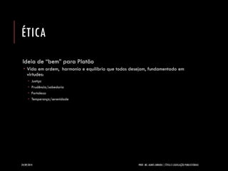 ÉTICA 
Ideia de “bem” para Platão 
Vida em ordem, harmonia e equilíbrio que todos desejam, fundamentado em virtudes: 
Justiça 
Prudência/sabedoria 
Fortaleza 
Temperança/serenidade 
24/09/2014 PROF. MS. AGNES ARRUDA | ÉTICA E LEGISLAÇÃO PUBLICITÁRIAS 
 