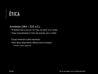 ÉTICA 
Aristóteles (384 –322 a.C.) 
O homem tem o seu ser no viver, no sentir e na razão 
Viver racionalmente é viver de acordo com a razão 
Corpo material e alma espiritual 
Alma deve desenvolver hábitos bons (virtudes) 
Virtude –hábito adquirido 
24/09/2014 PROF. MS. AGNES ARRUDA | ÉTICA E LEGISLAÇÃO PUBLICITÁRIAS 
 