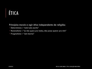 ÉTICA 
Princípios morais e agir ético independente de religião: 
Determinismo –“está tudo escrito” 
Racionalismo –“se não quero pra todos, não posso querer pra mim” 
Pragmatismo –“sem teorias” 
24/09/2014 PROF. MS. AGNES ARRUDA | ÉTICA E LEGISLAÇÃO PUBLICITÁRIAS 
 