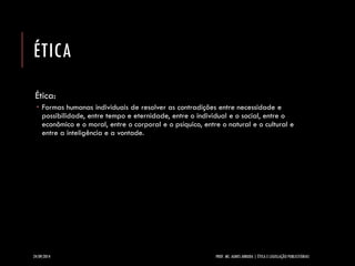 ÉTICA 
Ética: 
Formas humanas individuais de resolver as contradições entre necessidade e possibilidade, entre tempo e eternidade, entre o individual e o social, entre o econômico e o moral, entre o corporal e o psíquico, entre o natural e o cultural e entre a inteligência e a vontade. 
24/09/2014 PROF. MS. AGNES ARRUDA | ÉTICA E LEGISLAÇÃO PUBLICITÁRIAS 
 