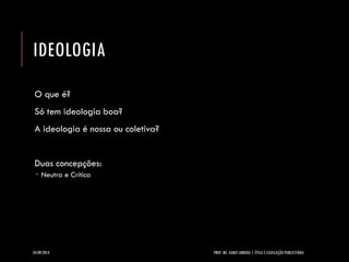 IDEOLOGIA 
O que é? 
Só tem ideologia boa? 
A ideologia é nossa ou coletiva? 
Duas concepções: 
Neutra e Crítica 
24/09/2014 PROF. MS. AGNES ARRUDA | ÉTICA E LEGISLAÇÃO PUBLICITÁRIA 
 