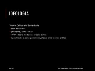 IDEOLOGIA 
Teoria Crítica da Sociedade 
Max Horkheimer 
(Alemanha, 1895 –1937) 
1937 –Teoria Tradicional e Teoria Crítica 
Aproximação e, consequentemente, choque entre teoria e prática 
24/09/2014 PROF. MS. AGNES ARRUDA | ÉTICA E LEGISLAÇÃO PUBLICITÁRIA 
 