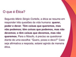 O que é Ética?
Segundo Mário Sérgio Cortella, a ética se resume em
responder três questões da vida humana: querer,
poder e dever. Têm coisas que queremos, mas
não podemos; têm coisas que podemos, mas não
devemos; e têm coisas que devemos, mas não
queremos. Para o filósofo, é preciso se questionar
diante de uma escolha: “Quero, posso e devo?” Caso
seja afirmativa a resposta, estarei agindo de maneira
ética.
 