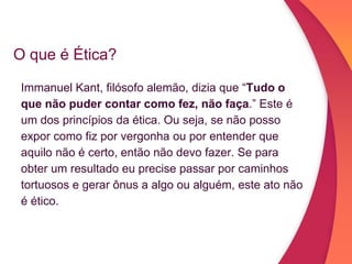 O que é Ética?
Immanuel Kant, filósofo alemão, dizia que “Tudo o
que não puder contar como fez, não faça.” Este é
um dos princípios da ética. Ou seja, se não posso
expor como fiz por vergonha ou por entender que
aquilo não é certo, então não devo fazer. Se para
obter um resultado eu precise passar por caminhos
tortuosos e gerar ônus a algo ou alguém, este ato não
é ético.
 