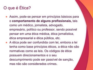 O que é Ética?
● Assim, pode-se pensar em princípios básicos para
o comportamento de alguns profissionais, tais
como um médico, jornalista, advogado,
empresário, político ou professor, sendo possível
pensar em uma ética médica, ética jornalística,
ética empresarial e ética pública, etc.
● A ética pode ser confundida com lei, embora a lei
tenha como base princípios éticos, a ética não são
normativas como as leis. Os códigos de ética
possuem direcionamentos e o seu
descumprimento pode ser passível de sanção,
mas não são considerados crimes.
 