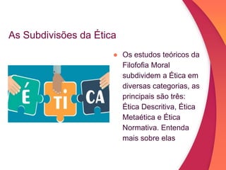 As Subdivisões da Ética
● Os estudos teóricos da
Filofofia Moral
subdividem a Ética em
diversas categorias, as
principais são três:
Ética Descritiva, Ética
Metaética e Ética
Normativa. Entenda
mais sobre elas
 