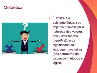 Metaética
● É abstrata e
epistemológica, seu
objetivo é investigar a
natureza dos valores,
dos juízos morais
(bem/Mal); e os
significados da
linguagem avaliativa
(das estruturas do
discurso), métodos e
lógica.
 