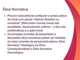 Ética Normativa
● Procura racionalmente configurar o campo prático
da moral num estudo “histórico-filosófico ou
conceitual” (Bitta) sobre normas morais das
sociedades, desenvolvendo critérios – o foco das
problemáticas é a ação-moral.
● As principais correntes de pensamento e
discussões ético-normativas podem ser divididas
em duas correntes de pensamento teórico: Ética
Normativa Teleológica (ou Ética
Consequêncialista) e Ética Normativa
Deontológica.
 