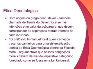 Ética Deontológica
● Com origem do grego déon, dever – também
chamada de Teoria do Dever, foca-se nas
intenções e no valor da ação/regra, que devem
corresponder às aspirações morais internas de
cada indivíduo.
● Foi o filósofo Immanuel Kant quem começou
traçar os caminhos para uma sistematização
teórica da Ética Deontológica dentro da Filosofia
Moral , argumentava que nossas obrigações
morais devem derivar do imperativo categórico
formulado como se fosse uma Lei Universal:
 
