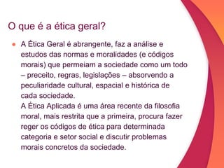 O que é a ética geral?
● A Ética Geral é abrangente, faz a análise e
estudos das normas e moralidades (e códigos
morais) que permeiam a sociedade como um todo
– preceito, regras, legislações – absorvendo a
peculiaridade cultural, espacial e histórica de
cada sociedade.
A Ética Aplicada é uma área recente da filosofia
moral, mais restrita que a primeira, procura fazer
reger os códigos de ética para determinada
categoria e setor social e discutir problemas
morais concretos da sociedade.
 