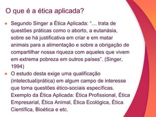 O que é a ética aplicada?
● Segundo Singer a Ética Aplicada: “… trata de
questões práticas como o aborto, a eutanásia,
sobre se há justificativa em criar e em matar
animais para a alimentação e sobre a obrigação de
compartilhar nossa riqueza com aqueles que vivem
em extrema pobreza em outros países”. (Singer,
1994)
● O estudo desta exige uma qualificação
(intelectual/prática) em algum campo de interesse
que toma questões ético-sociais específicas.
Exemplo da Ética Aplicada: Ética Profissional, Ética
Empresarial, Ética Animal, Ética Ecológica, Ética
Científica, Bioética e etc.
 