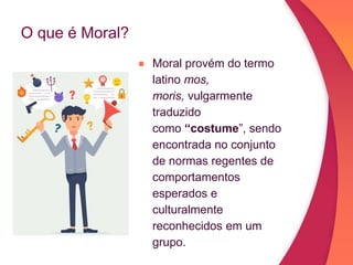 O que é Moral?
● Moral provém do termo
latino mos,
moris, vulgarmente
traduzido
como “costume”, sendo
encontrada no conjunto
de normas regentes de
comportamentos
esperados e
culturalmente
reconhecidos em um
grupo.
 